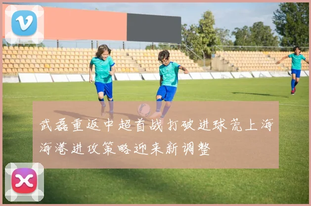 武磊重返中超首战打破进球荒上海海港进攻策略迎来新调整