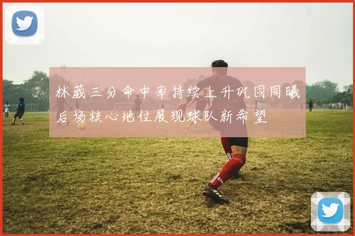 林葳三分命中率持续上升巩固同曦后场核心地位展现球队新希望