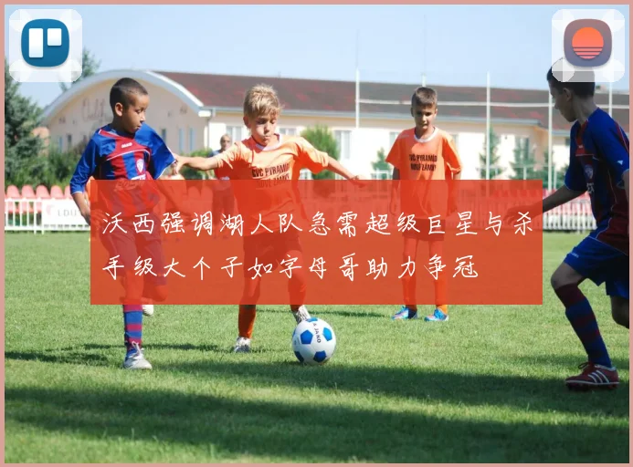 沃西强调湖人队急需超级巨星与杀手级大个子如字母哥助力争冠