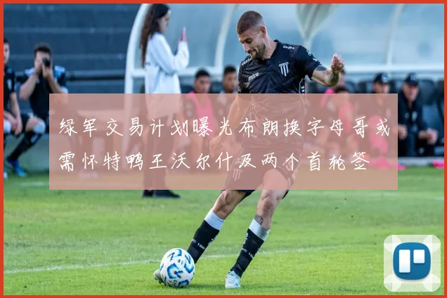 绿军交易计划曝光布朗换字母哥或需怀特鸭王沃尔什及两个首轮签