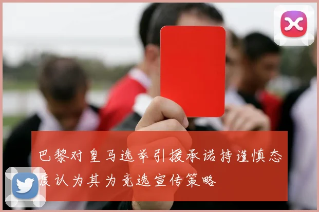 巴黎对皇马选举引援承诺持谨慎态度认为其为竞选宣传策略
