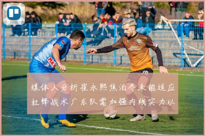 媒体人分析崔永熙焦泊乔未能适应杜锋战术广东队需加强内线实力以提升竞争力