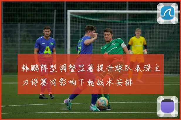 韩鹏阵型调整显著提升球队表现主力停赛将影响下轮战术安排