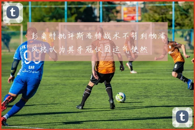 彭南特批评斯洛特战术不符利物浦风格认为其夺冠仅因运气使然