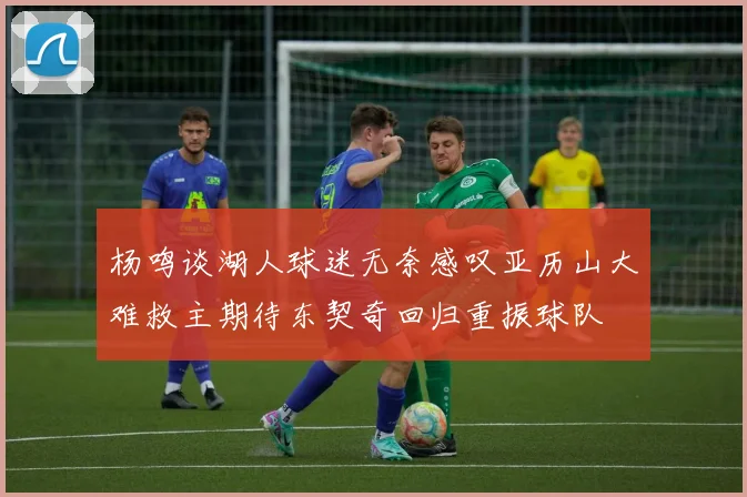 杨鸣谈湖人球迷无奈感叹亚历山大难救主期待东契奇回归重振球队