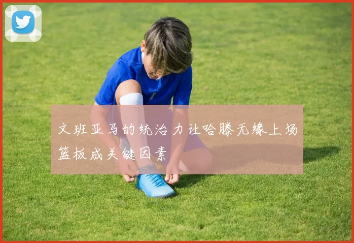 文班亚马的统治力让哈滕无缘上场篮板成关键因素