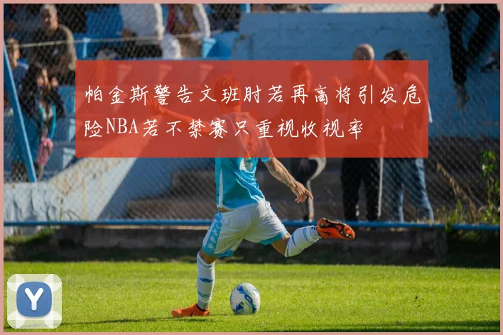 帕金斯警告文班肘若再高将引发危险NBA若不禁赛只重视收视率