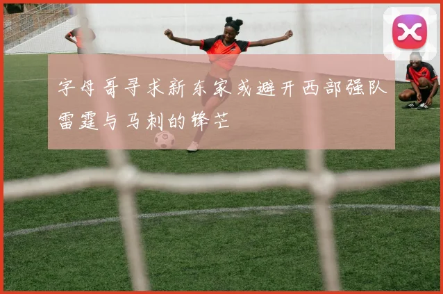 字母哥寻求新东家或避开西部强队雷霆与马刺的锋芒
